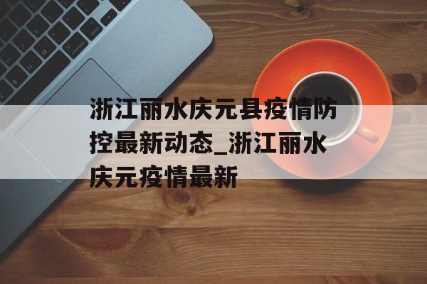 浙江丽水庆元县疫情防控最新动态_浙江丽水庆元疫情最新