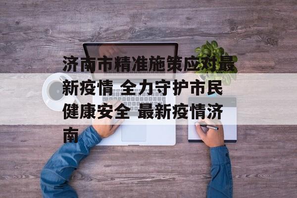 济南市精准施策应对最新疫情 全力守护市民健康安全 最新疫情济南