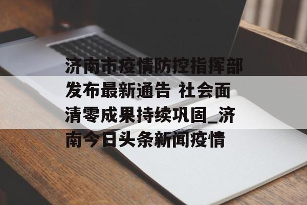 济南市疫情防控指挥部发布最新通告 社会面清零成果持续巩固_济南今日头条新闻疫情