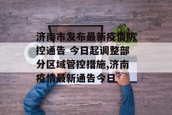 济南市发布最新疫情防控通告 今日起调整部分区域管控措施,济南疫情最新通告今日