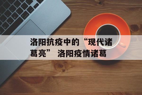 洛阳抗疫中的“现代诸葛亮” 洛阳疫情诸葛