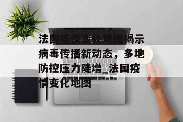 法国疫情变化地图揭示病毒传播新动态，多地防控压力陡增_法国疫情变化地图