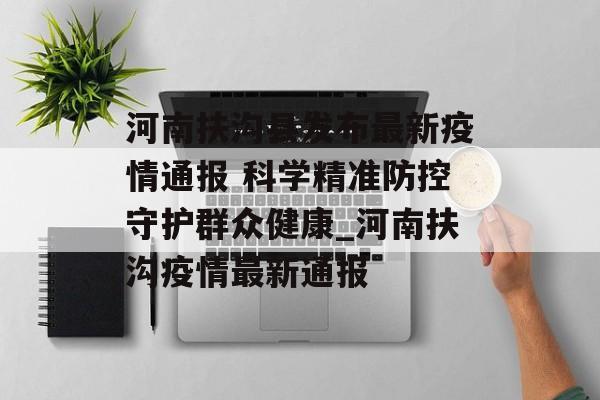 河南扶沟县发布最新疫情通报 科学精准防控守护群众健康_河南扶沟疫情最新通报