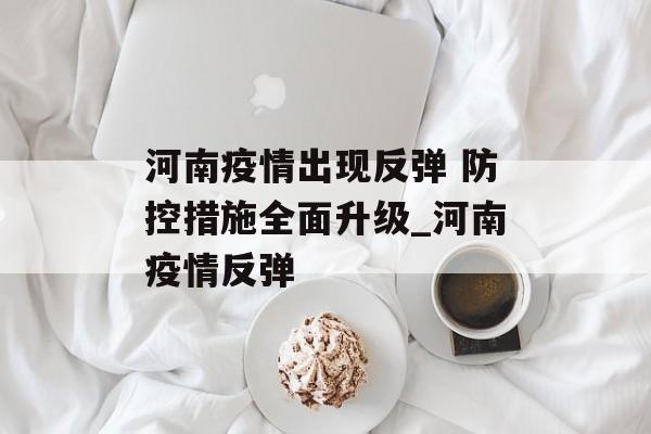河南疫情出现反弹 防控措施全面升级_河南疫情反弹
