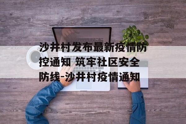 沙井村发布最新疫情防控通知 筑牢社区安全防线-沙井村疫情通知