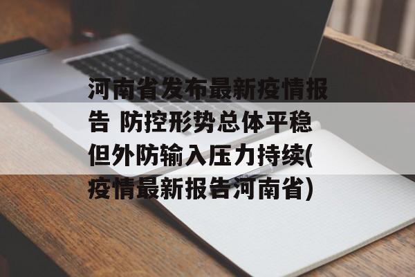 河南省发布最新疫情报告 防控形势总体平稳但外防输入压力持续(疫情最新报告河南省)