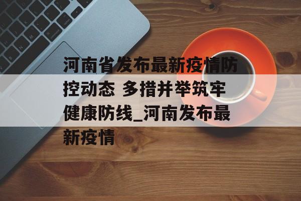 河南省发布最新疫情防控动态 多措并举筑牢健康防线_河南发布最新疫情