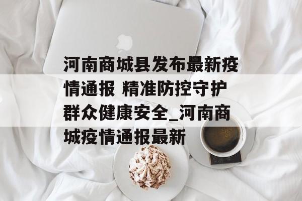 河南商城县发布最新疫情通报 精准防控守护群众健康安全_河南商城疫情通报最新