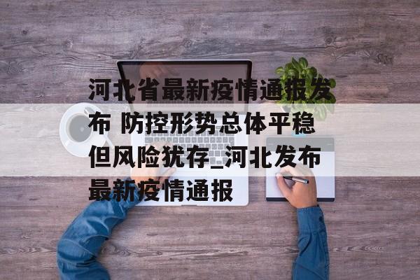 河北省最新疫情通报发布 防控形势总体平稳但风险犹存_河北发布最新疫情通报