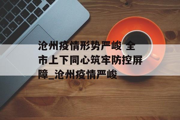 沧州疫情形势严峻 全市上下同心筑牢防控屏障_沧州疫情严峻