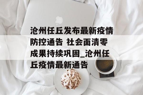 沧州任丘发布最新疫情防控通告 社会面清零成果持续巩固_沧州任丘疫情最新通告
