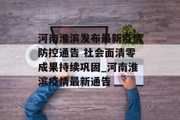 河南淮滨发布最新疫情防控通告 社会面清零成果持续巩固_河南淮滨疫情最新通告