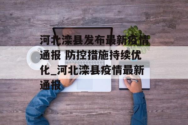河北滦县发布最新疫情通报 防控措施持续优化_河北滦县疫情最新通报