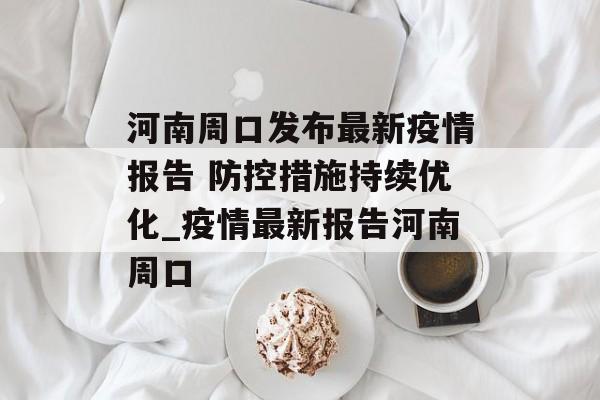 河南周口发布最新疫情报告 防控措施持续优化_疫情最新报告河南周口
