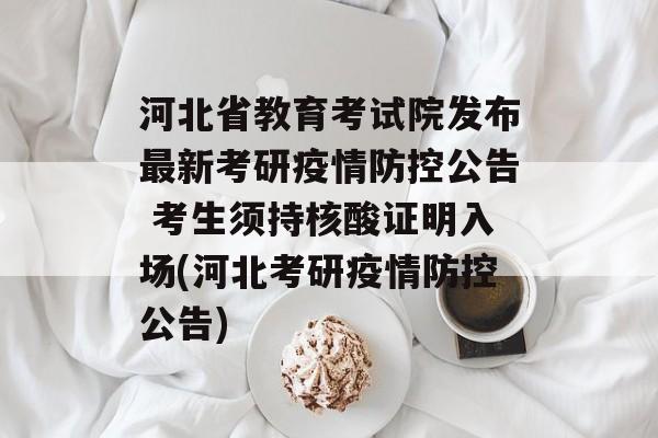 河北省教育考试院发布最新考研疫情防控公告 考生须持核酸证明入场(河北考研疫情防控公告)