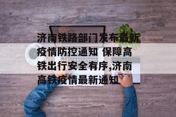 济南铁路部门发布最新疫情防控通知 保障高铁出行安全有序,济南高铁疫情最新通知