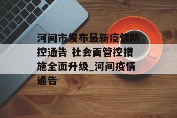 河间市发布最新疫情防控通告 社会面管控措施全面升级_河间疫情通告