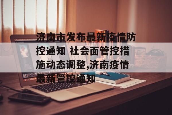 济南市发布最新疫情防控通知 社会面管控措施动态调整,济南疫情最新管控通知