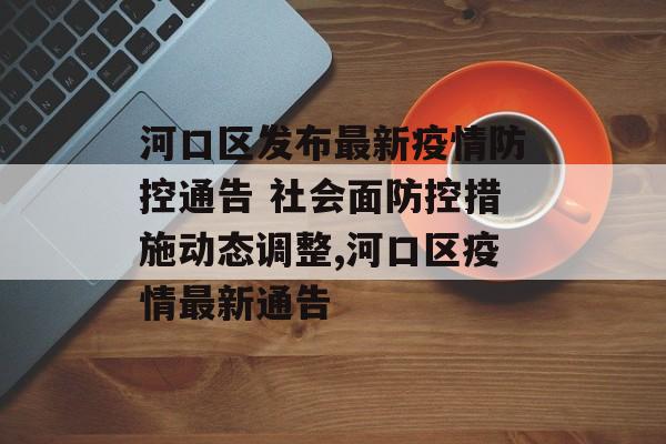 河口区发布最新疫情防控通告 社会面防控措施动态调整,河口区疫情最新通告