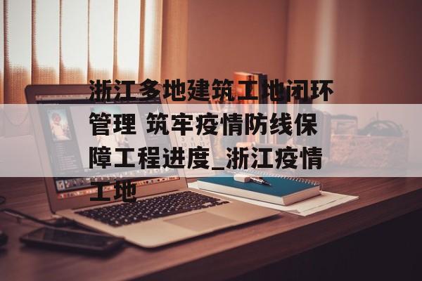 浙江多地建筑工地闭环管理 筑牢疫情防线保障工程进度_浙江疫情工地
